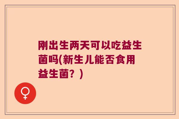 刚出生两天可以吃益生菌吗(新生儿能否食用益生菌？)