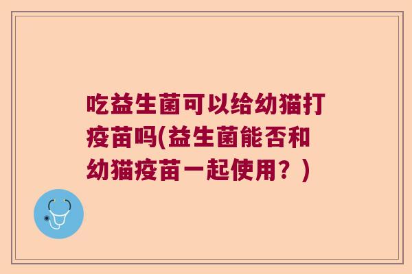 吃益生菌可以给幼猫打疫苗吗(益生菌能否和幼猫疫苗一起使用？)