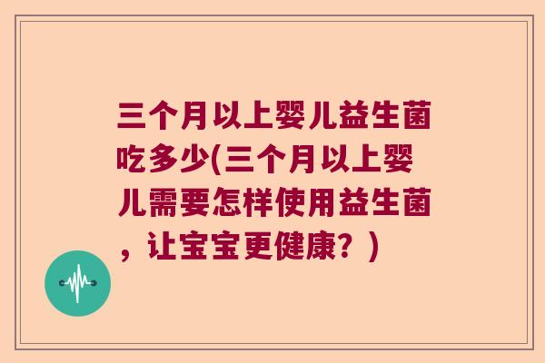 三个月以上婴儿益生菌吃多少(三个月以上婴儿需要怎样使用益生菌,让宝宝更健康?) 三个月以上婴儿益生菌吃多少(三个月以上婴儿需要怎样使用益生菌,让宝宝更健康?)