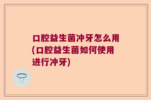 口腔益生菌冲牙怎么用(口腔益生菌如何使用进行冲牙) 口腔益生菌冲牙怎么用(口腔益生菌如何使用进行冲牙)