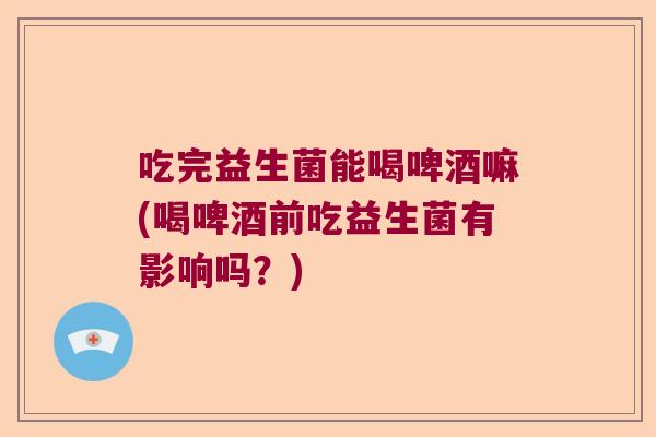 吃完益生菌能喝啤酒嘛(喝啤酒前吃益生菌有影响吗?) 吃完益生菌能喝啤酒嘛(喝啤酒前吃益生菌有影响吗?)