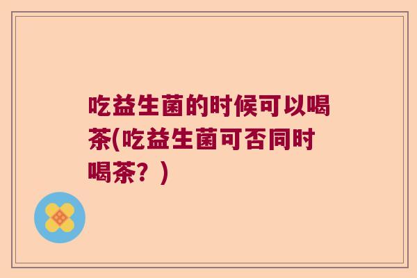 吃益生菌的时候可以喝茶(吃益生菌可否同时喝茶？)