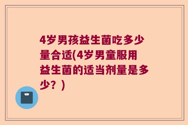 4岁男孩益生菌吃多少量合适(4岁男童服用益生菌的适当剂量是多少?) 4岁男孩益生菌吃多少量合适(4岁男童服用益生菌的适当剂量是多少?)