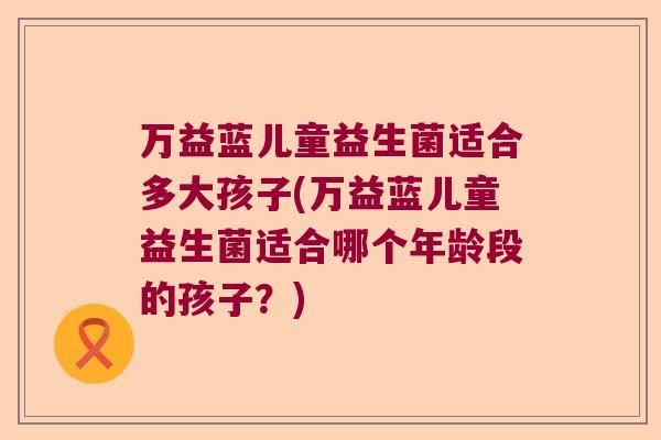 万益蓝儿童益生菌适合多大孩子(万益蓝儿童益生菌适合哪个年龄段的孩子？)