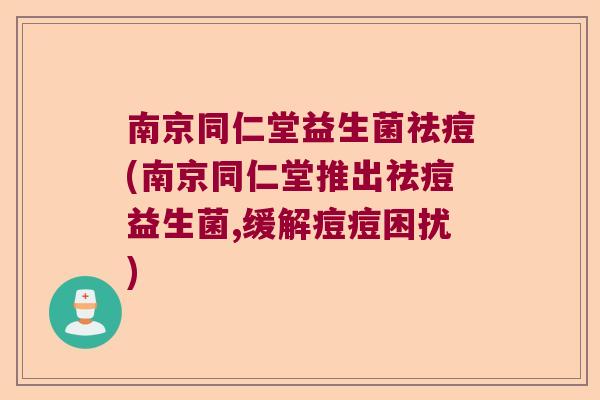 南京同仁堂益生菌祛痘(南京同仁堂推出祛痘益生菌,缓解痘痘困扰)