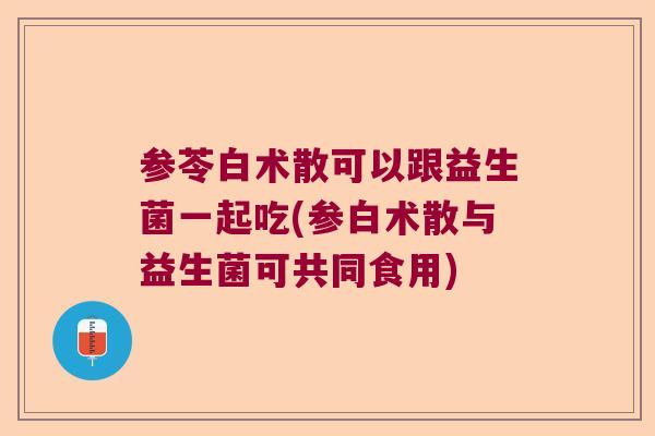 参苓白术散可以跟益生菌一起吃(参白术散与益生菌可共同食用) 参苓白术散可以跟益生菌一起吃(参白术散与益生菌可共同食用)