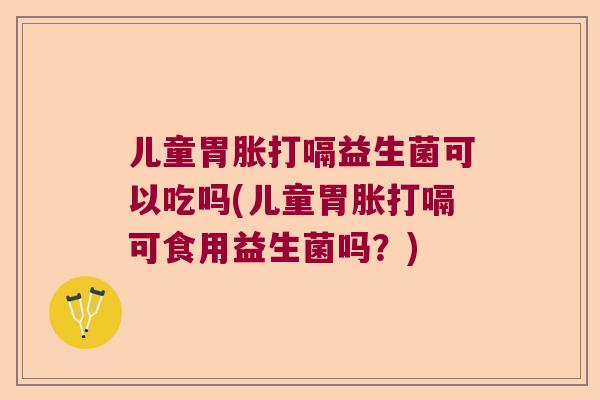 儿童胃胀打嗝益生菌可以吃吗(儿童胃胀打嗝可食用益生菌吗？)