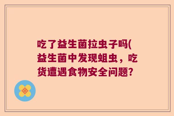 吃了益生菌拉虫子吗(益生菌中发现蛆虫,吃货遭遇食物安全问题? 吃了益生菌拉虫子吗(益生菌中发现蛆虫,吃货遭遇食物安全问题?