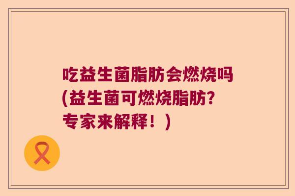 吃益生菌脂肪会燃烧吗(益生菌可燃烧脂肪?专家来解释!) 吃益生菌脂肪会燃烧吗(益生菌可燃烧脂肪?专家来解释!)
