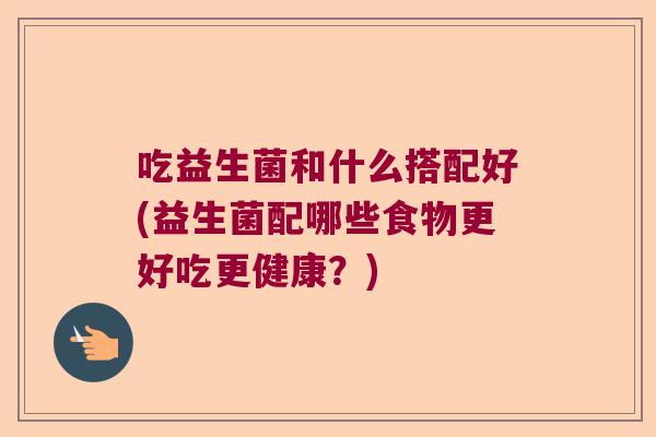 吃益生菌和什么搭配好(益生菌配哪些食物更好吃更健康？)