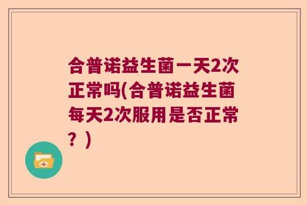合普诺益生菌一天2次正常吗(合普诺益生菌每天2次服用是否正常?) 合普诺益生菌一天2次正常吗(合普诺益生菌每天2次服用是否正常?)