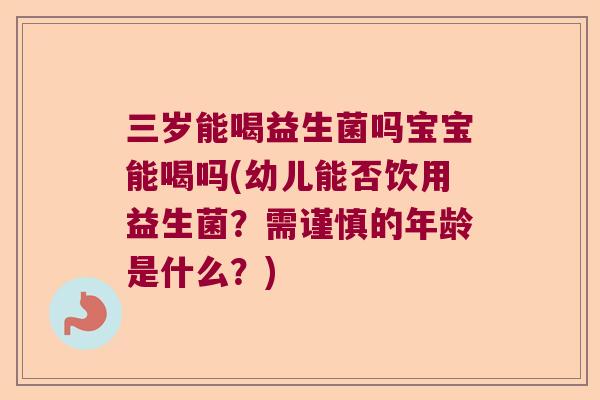 三岁能喝益生菌吗宝宝能喝吗(幼儿能否饮用益生菌？需谨慎的年龄是什么？)