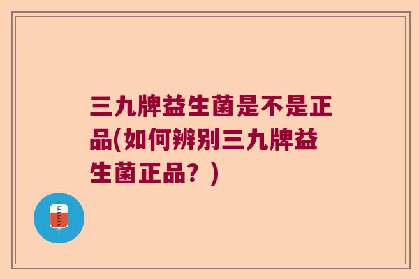 三九牌益生菌是不是正品(如何辨别三九牌益生菌正品？)
