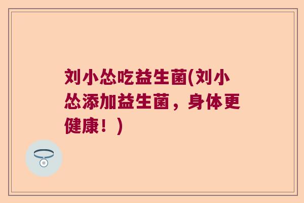 刘小怂吃益生菌(刘小怂添加益生菌,身体更健康!) 刘小怂吃益生菌(刘小怂添加益生菌,身体更健康!)