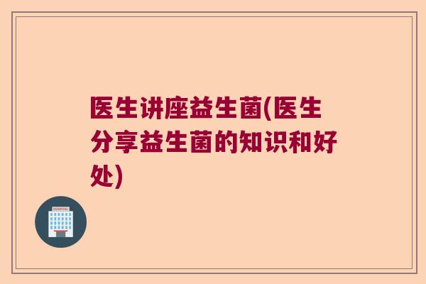 医生讲座益生菌(医生分享益生菌的知识和好处) 医生讲座益生菌(医生分享益生菌的知识和好处)