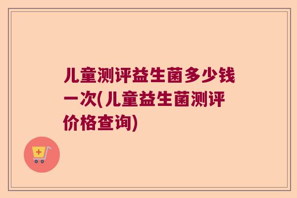 儿童测评益生菌多少钱一次(儿童益生菌测评价格查询)