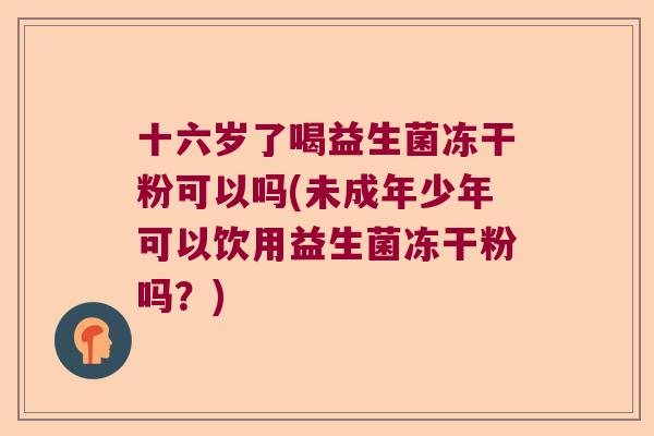 十六岁了喝益生菌冻干粉可以吗(未成年少年可以饮用益生菌冻干粉吗?) 十六岁了喝益生菌冻干粉可以吗(未成年少年可以饮用益生菌冻干粉吗?)