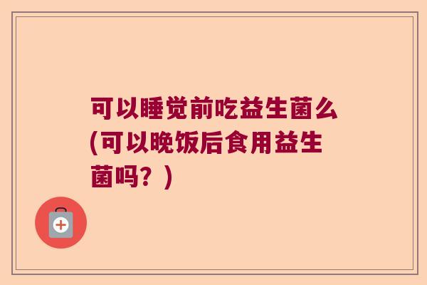 可以睡觉前吃益生菌么(可以晚饭后食用益生菌吗？)