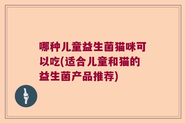 哪种儿童益生菌猫咪可以吃(适合儿童和猫的益生菌产品推荐)