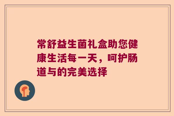 常舒益生菌礼盒助您健康生活每一天,呵护肠道与的完美选择 常舒益生菌礼盒助您健康生活每一天,呵护肠道与的完美选择