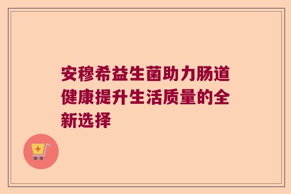安穆希益生菌助力肠道健康提升生活质量的全新选择