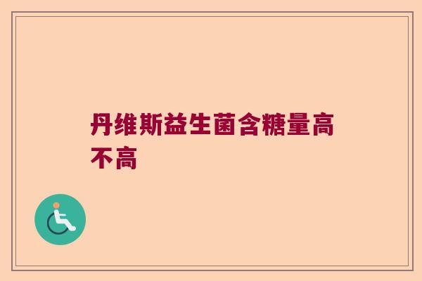 丹维斯益生菌含糖量高不高 丹维斯益生菌含糖量高不高