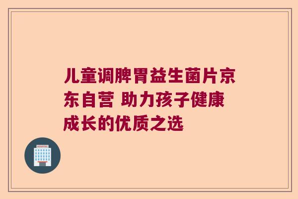 儿童调脾胃益生菌片京东自营 助力孩子健康成长的优质之选