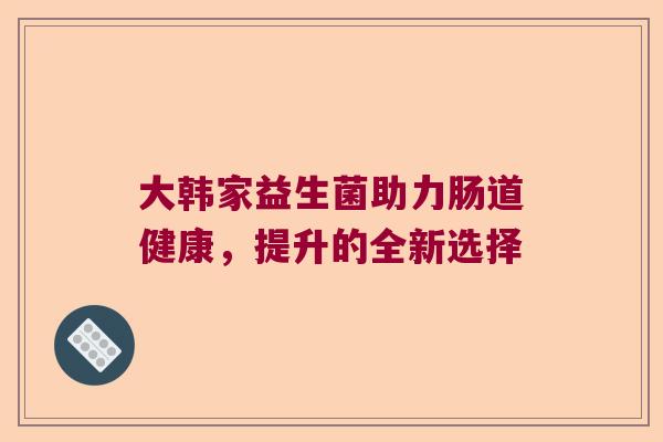 大韩家益生菌助力肠道健康,提升的全新选择 大韩家益生菌助力肠道健康,提升的全新选择