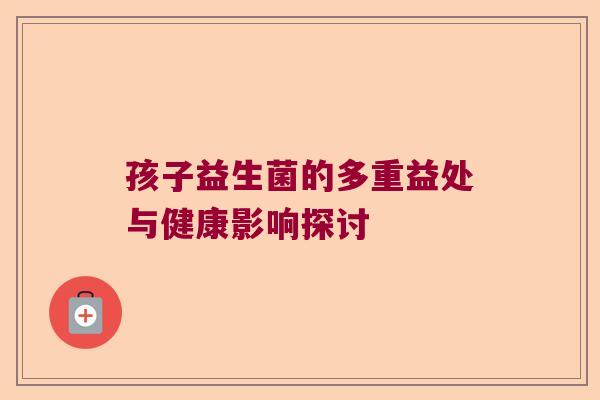 孩子益生菌的多重益处与健康影响探讨