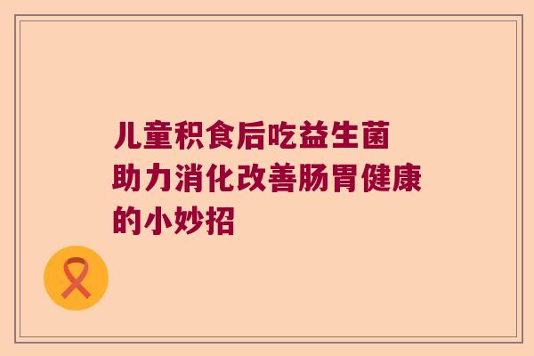 儿童积食后吃益生菌 助力消化改善肠胃健康的小妙招