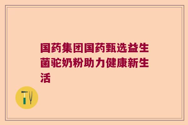 国药集团国药甄选益生菌驼奶粉助力健康新生活 国药集团国药甄选益生菌驼奶粉助力健康新生活