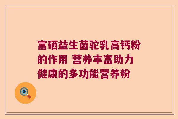 富硒益生菌驼乳高钙粉的作用 营养丰富助力健康的多功能营养粉 富硒益生菌驼乳高钙粉的作用 营养丰富助力健康的多功能营养粉