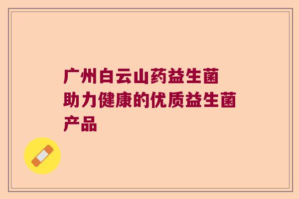广州白云山药益生菌 助力健康的优质益生菌产品 广州白云山药益生菌 助力健康的优质益生菌产品
