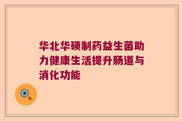 华北华硕制药益生菌助力健康生活提升肠道与消化功能 华北华硕制药益生菌助力健康生活提升肠道与消化功能