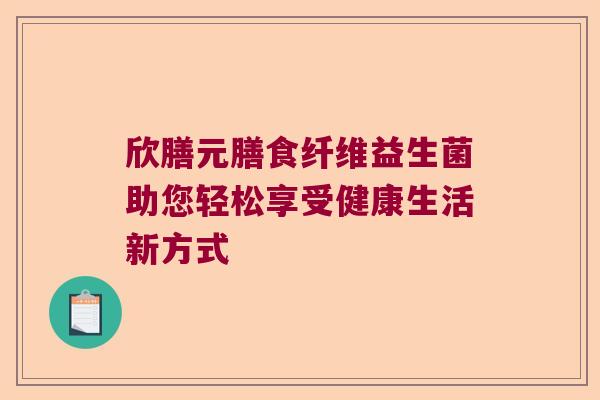 欣膳元膳食纤维益生菌助您轻松享受健康生活新方式 欣膳元膳食纤维益生菌助您轻松享受健康生活新方式