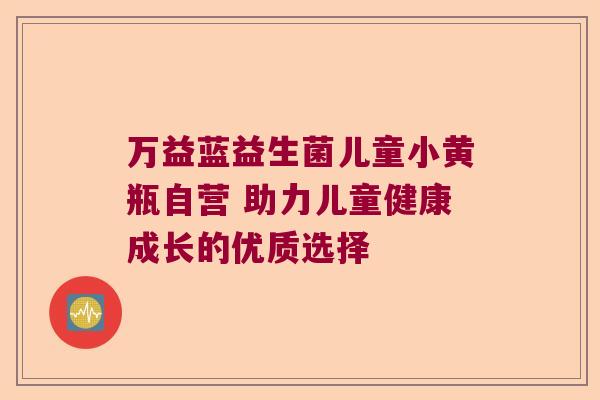 万益蓝益生菌儿童小黄瓶自营 助力儿童健康成长的优质选择