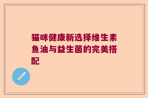 猫咪健康新选择维生素鱼油与益生菌的完美搭配 猫咪健康新选择维生素鱼油与益生菌的完美搭配
