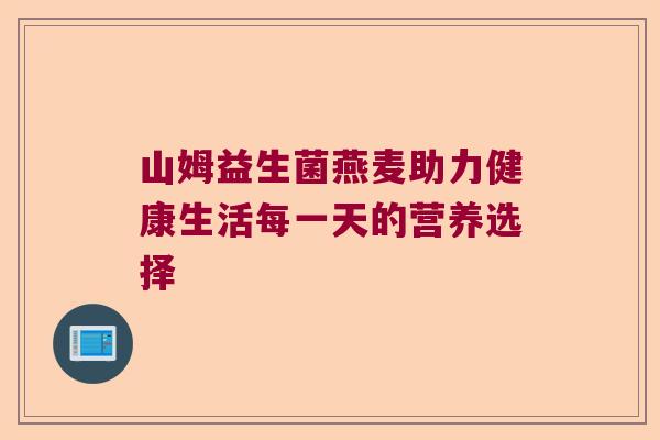 山姆益生菌燕麦助力健康生活每一天的营养选择 山姆益生菌燕麦助力健康生活每一天的营养选择