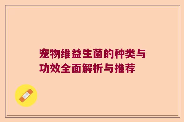 宠物维益生菌的种类与功效全面解析与推荐 宠物维益生菌的种类与功效全面解析与推荐