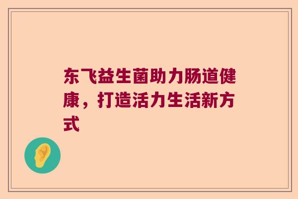 东飞益生菌助力肠道健康,打造活力生活新方式 东飞益生菌助力肠道健康,打造活力生活新方式