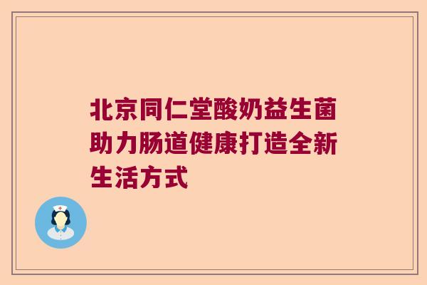 北京同仁堂酸奶益生菌助力肠道健康打造全新生活方式