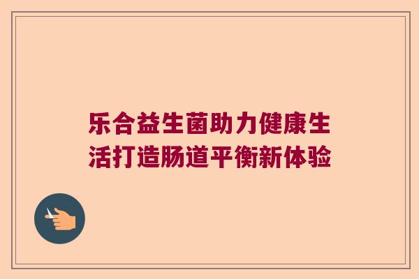 乐合益生菌助力健康生活打造肠道平衡新体验 乐合益生菌助力健康生活打造肠道平衡新体验