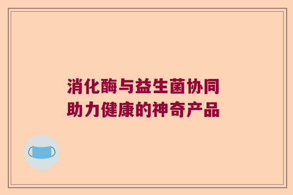 消化酶与益生菌协同 助力健康的神奇产品 消化酶与益生菌协同 助力健康的神奇产品