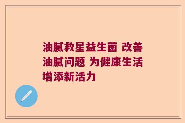 油腻救星益生菌 改善油腻问题 为健康生活增添新活力