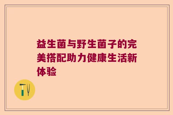 益生菌与野生菌子的完美搭配助力健康生活新体验 益生菌与野生菌子的完美搭配助力健康生活新体验