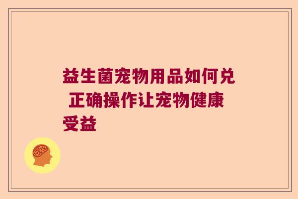 益生菌宠物用品如何兑 正确操作让宠物健康受益 益生菌宠物用品如何兑 正确操作让宠物健康受益