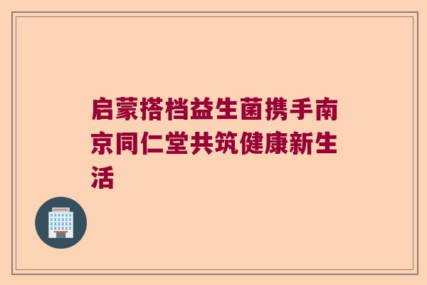 启蒙搭档益生菌携手南京同仁堂共筑健康新生活