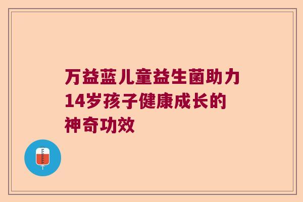万益蓝儿童益生菌助力14岁孩子健康成长的神奇功效 万益蓝儿童益生菌助力14岁孩子健康成长的神奇功效