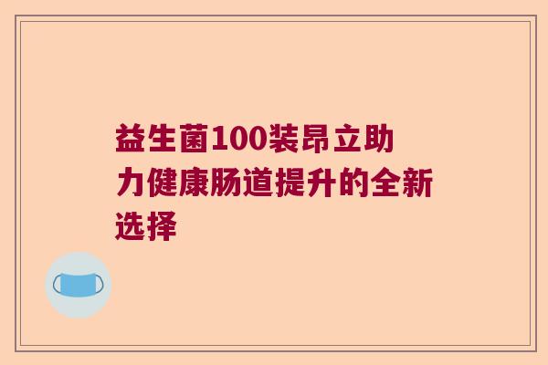 益生菌100装昂立助力健康肠道提升的全新选择 益生菌100装昂立助力健康肠道提升的全新选择