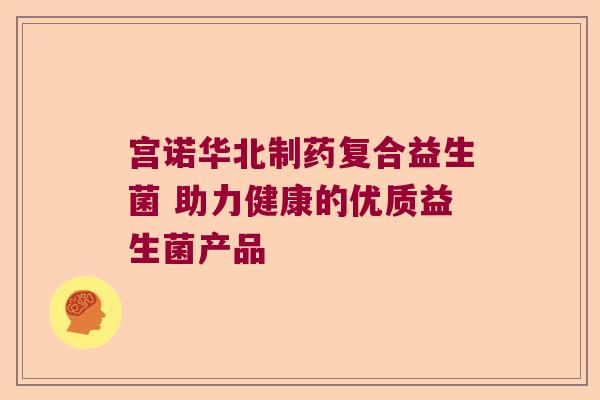 宫诺华北制药复合益生菌 助力健康的优质益生菌产品 宫诺华北制药复合益生菌 助力健康的优质益生菌产品